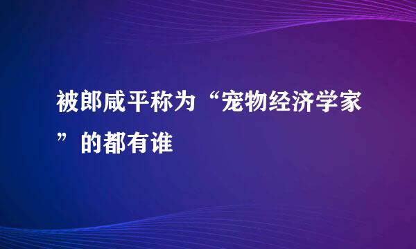 被郎咸平称为“宠物经济学家”的都有谁