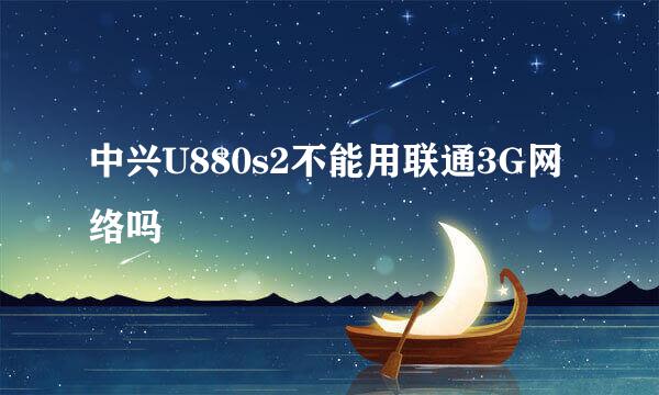 中兴U880s2不能用联通3G网络吗