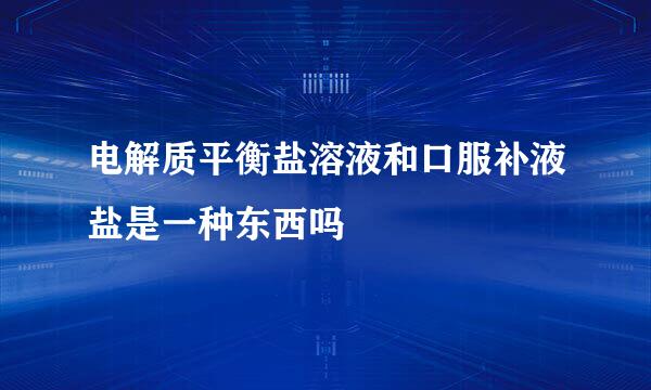 电解质平衡盐溶液和口服补液盐是一种东西吗