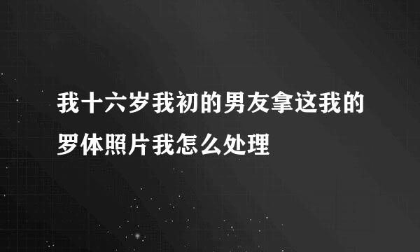 我十六岁我初的男友拿这我的罗体照片我怎么处理