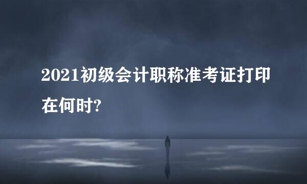 2021初级会计职称准考证打印在何时?