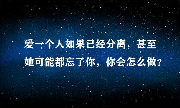 爱一个人如果已经分离，甚至她可能都忘了你，你会怎么做？