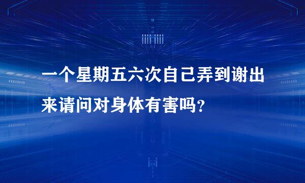 一个星期五六次自己弄到谢出来请问对身体有害吗？