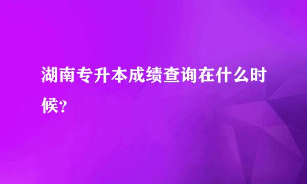 湖南专升本成绩查询在什么时候？