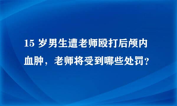 15 岁男生遭老师殴打后颅内血肿，老师将受到哪些处罚？