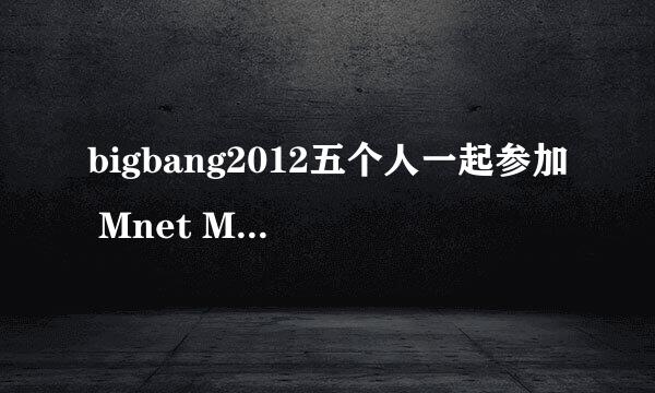 bigbang2012五个人一起参加 Mnet M!Countdown和人气歌谣的完整版视频？