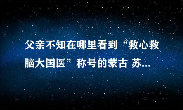 父亲不知在哪里看到“救心救脑大国医”称号的蒙古 苏荣扎布 号称国医 不知可有此事，是真的吗？