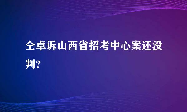 仝卓诉山西省招考中心案还没判?