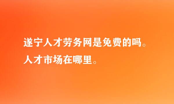 遂宁人才劳务网是免费的吗。人才市场在哪里。