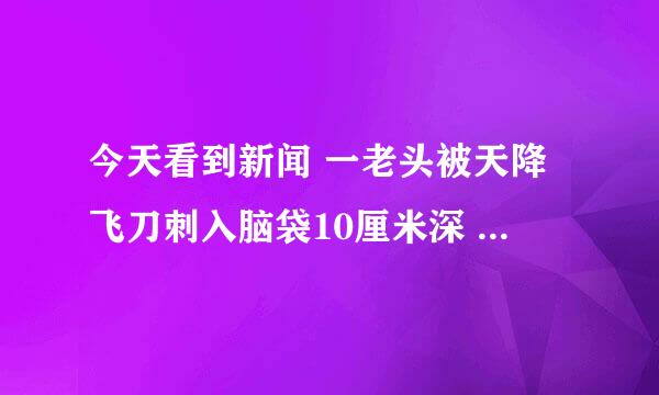 今天看到新闻 一老头被天降飞刀刺入脑袋10厘米深 然而他还没感觉到 被商贩看到他知情