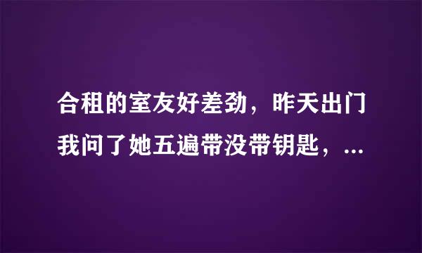 合租的室友好差劲，昨天出门我问了她五遍带没带钥匙，她都说带了然后我就没带，回来的时候她说没带，但另