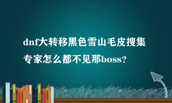 dnf大转移黑色雪山毛皮搜集专家怎么都不见那boss？