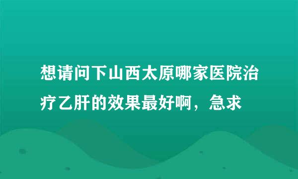 想请问下山西太原哪家医院治疗乙肝的效果最好啊，急求