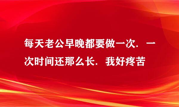 每天老公早晚都要做一次．一次时间还那么长．我好疼苦