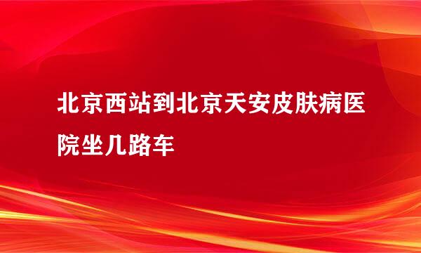 北京西站到北京天安皮肤病医院坐几路车