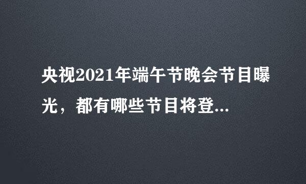 央视2021年端午节晚会节目曝光，都有哪些节目将登台展示？