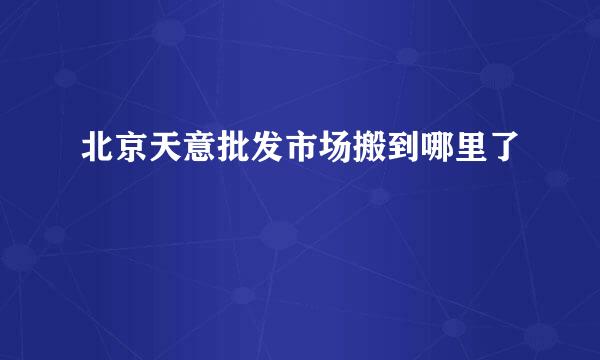 北京天意批发市场搬到哪里了