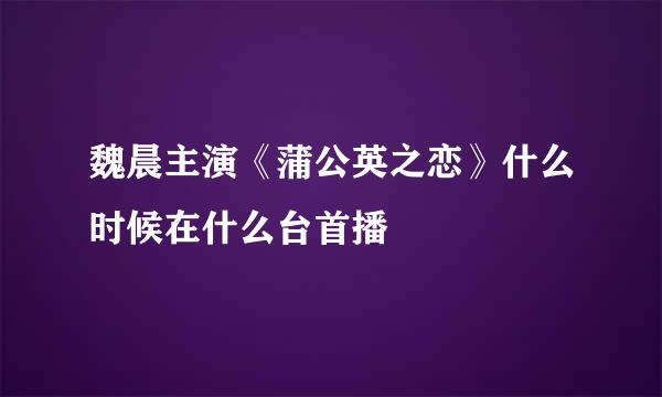 魏晨主演《蒲公英之恋》什么时候在什么台首播