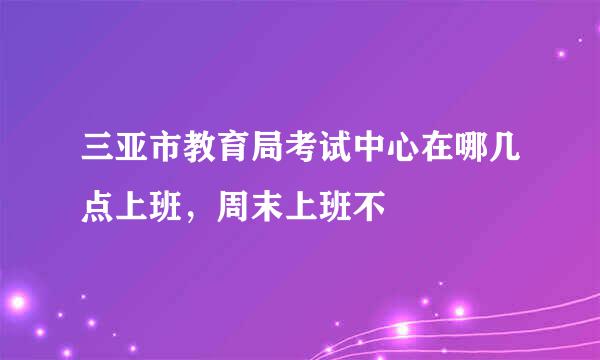 三亚市教育局考试中心在哪几点上班，周末上班不