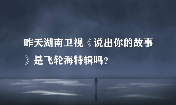 昨天湖南卫视《说出你的故事》是飞轮海特辑吗？