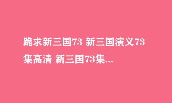 跪求新三国73 新三国演义73集高清 新三国73集下载剧情地址？