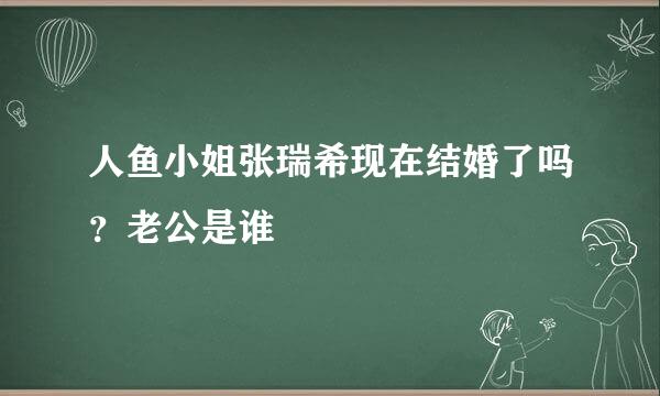 人鱼小姐张瑞希现在结婚了吗？老公是谁