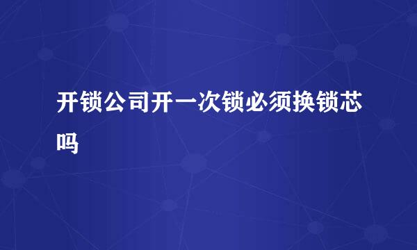 开锁公司开一次锁必须换锁芯吗