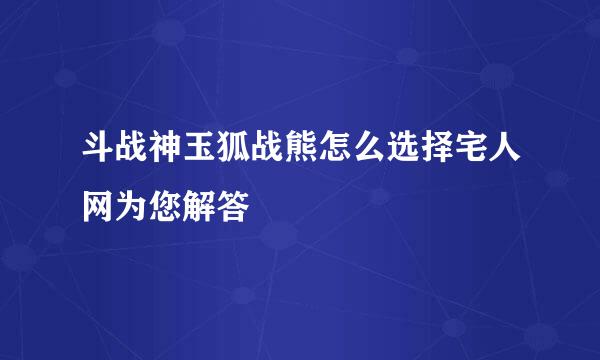 斗战神玉狐战熊怎么选择宅人网为您解答