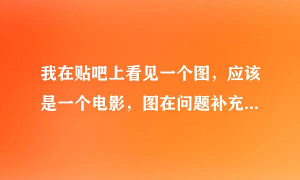 我在贴吧上看见一个图，应该是一个电影，图在问题补充里。那位好心人告诉下。