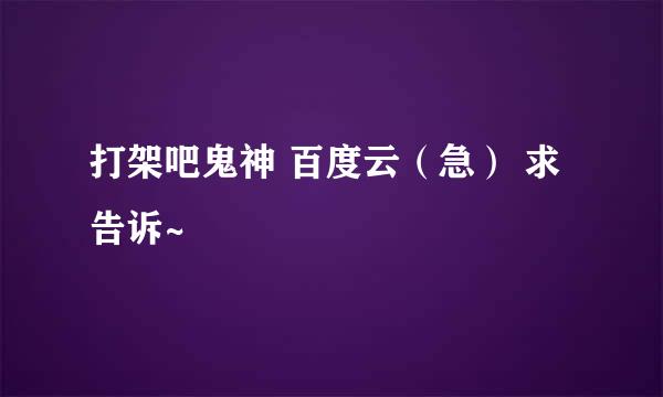 打架吧鬼神 百度云（急） 求告诉~