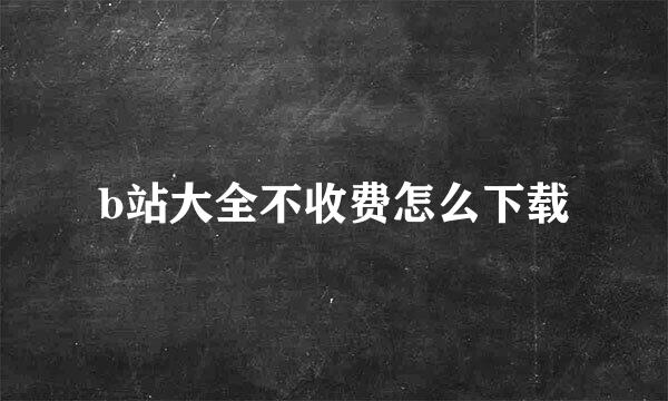 b站大全不收费怎么下载