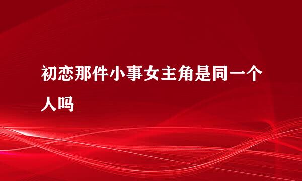 初恋那件小事女主角是同一个人吗