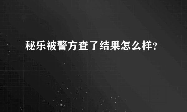 秘乐被警方查了结果怎么样？