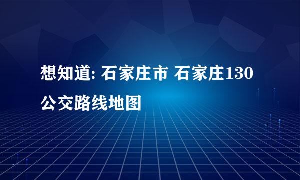 想知道: 石家庄市 石家庄130公交路线地图