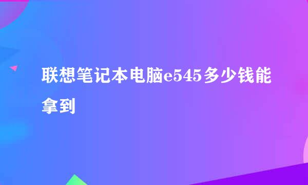 联想笔记本电脑e545多少钱能拿到