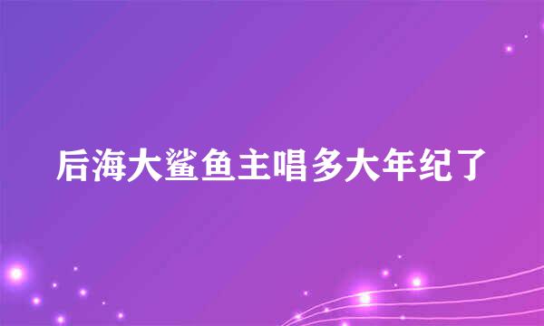 后海大鲨鱼主唱多大年纪了