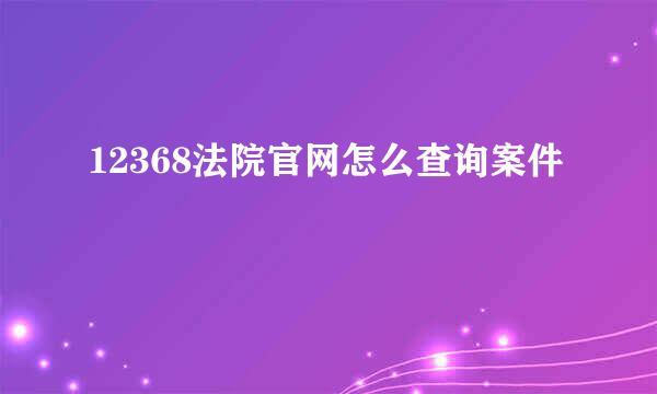 12368法院官网怎么查询案件