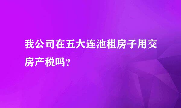 我公司在五大连池租房子用交房产税吗？