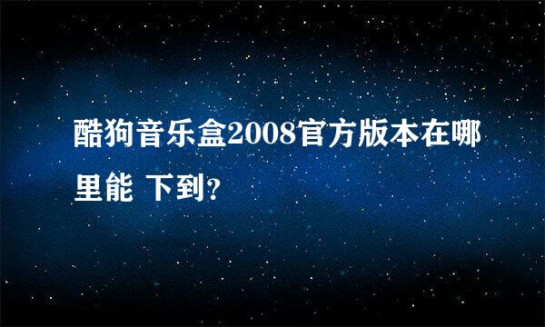 酷狗音乐盒2008官方版本在哪里能 下到？