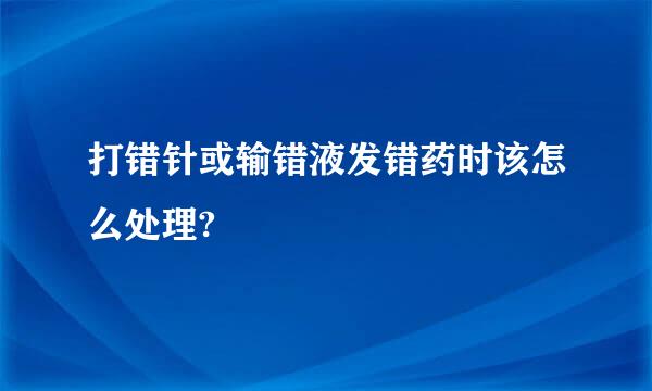 打错针或输错液发错药时该怎么处理?