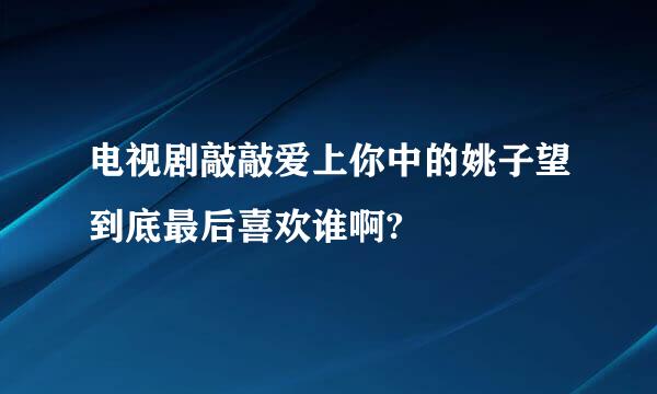 电视剧敲敲爱上你中的姚子望到底最后喜欢谁啊?