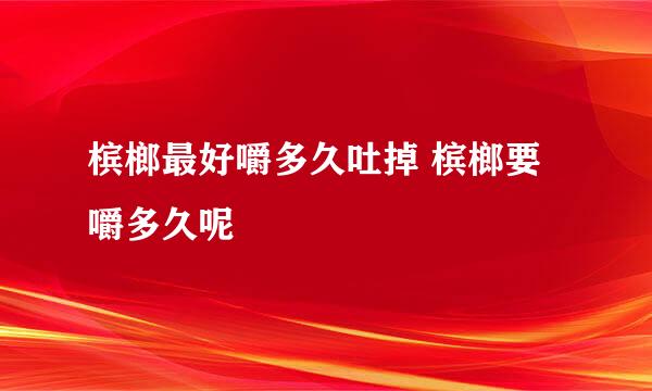 槟榔最好嚼多久吐掉 槟榔要嚼多久呢