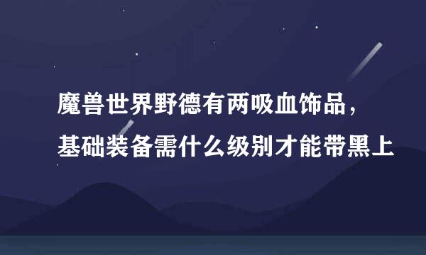 魔兽世界野德有两吸血饰品，基础装备需什么级别才能带黑上