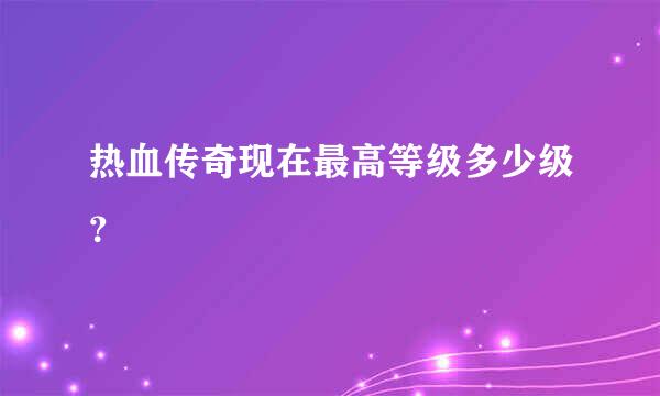 热血传奇现在最高等级多少级？