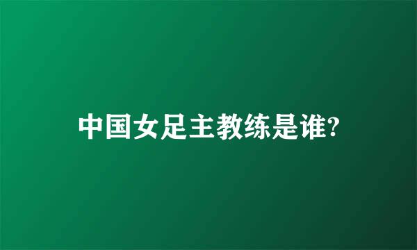 中国女足主教练是谁?