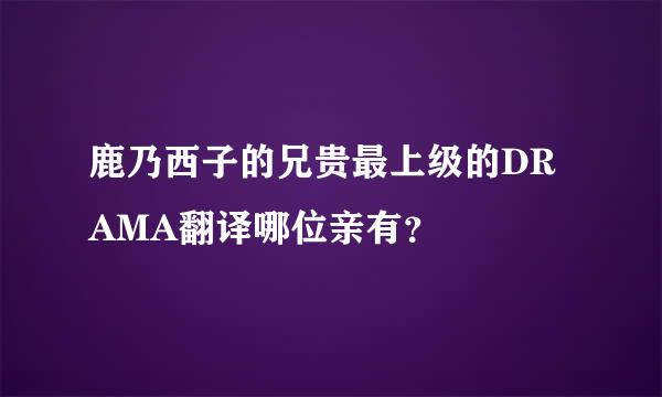 鹿乃西子的兄贵最上级的DRAMA翻译哪位亲有？