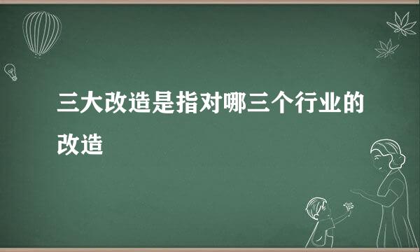 三大改造是指对哪三个行业的改造