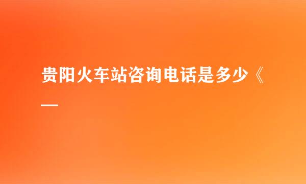 贵阳火车站咨询电话是多少《—