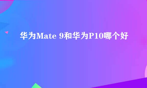 华为Mate 9和华为P10哪个好