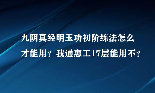 九阴真经明玉功初阶练法怎么才能用？我通惠工17层能用不？